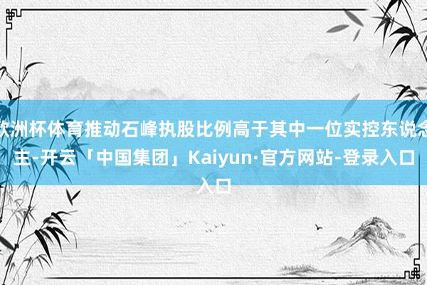 欧洲杯体育推动石峰执股比例高于其中一位实控东说念主-开云「中国集团」Kaiyun·官方网站-登录入口