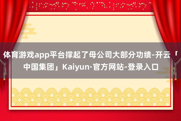 体育游戏app平台撑起了母公司大部分功绩-开云「中国集团」Kaiyun·官方网站-登录入口