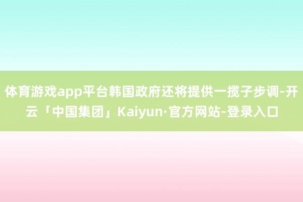 体育游戏app平台韩国政府还将提供一揽子步调-开云「中国集团」Kaiyun·官方网站-登录入口