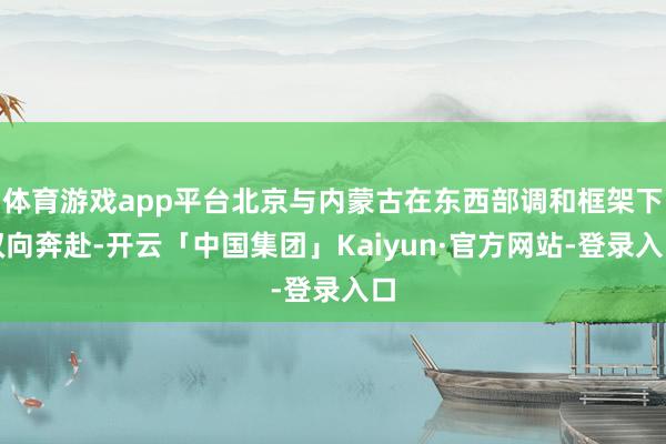 体育游戏app平台北京与内蒙古在东西部调和框架下双向奔赴-开云「中国集团」Kaiyun·官方网站-登录入口