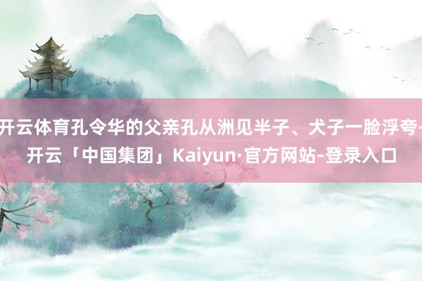 开云体育孔令华的父亲孔从洲见半子、犬子一脸浮夸-开云「中国集团」Kaiyun·官方网站-登录入口