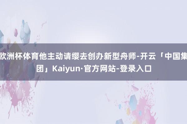 欧洲杯体育他主动请缨去创办新型舟师-开云「中国集团」Kaiyun·官方网站-登录入口