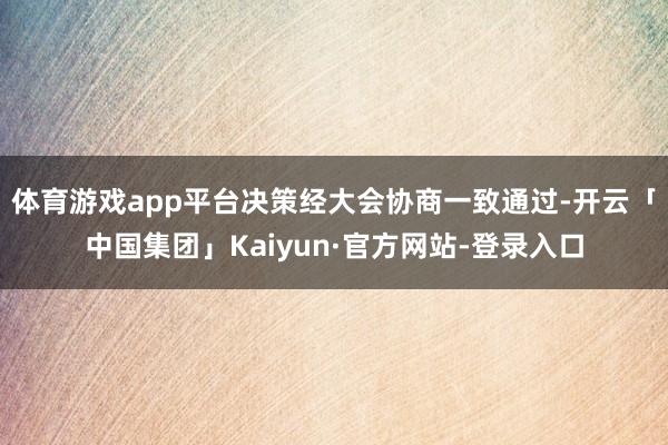 体育游戏app平台决策经大会协商一致通过-开云「中国集团」Kaiyun·官方网站-登录入口