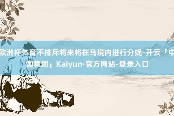 欧洲杯体育不排斥将来将在乌境内进行分娩-开云「中国集团」Kaiyun·官方网站-登录入口