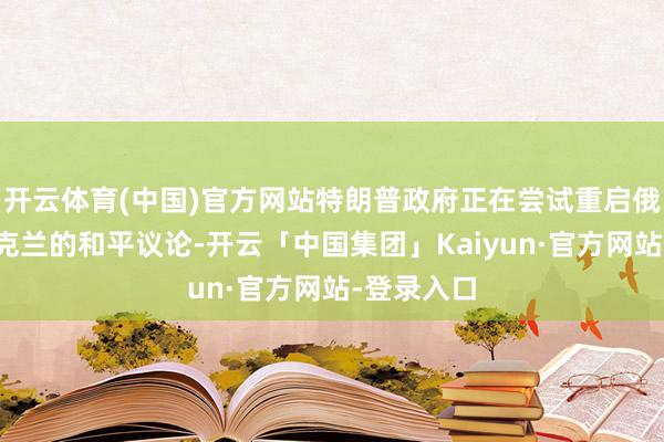 开云体育(中国)官方网站特朗普政府正在尝试重启俄罗斯与乌克兰的和平议论-开云「中国集团」Kaiyun·官方网站-登录入口