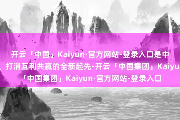 开云「中国」Kaiyun·官方网站-登录入口是中新打算真切求实合作、打消互利共赢的全新起先-开云「中国集团」Kaiyun·官方网站-登录入口