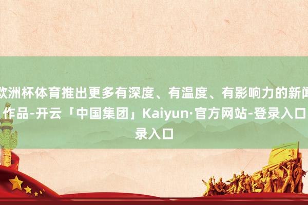 欧洲杯体育推出更多有深度、有温度、有影响力的新闻作品-开云「中国集团」Kaiyun·官方网站-登录入口