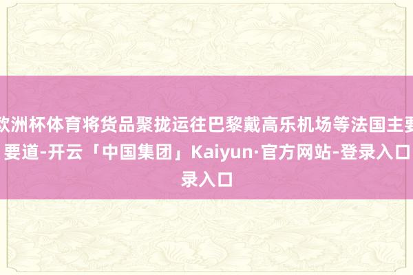 欧洲杯体育将货品聚拢运往巴黎戴高乐机场等法国主要要道-开云「中国集团」Kaiyun·官方网站-登录入口