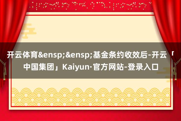 开云体育&ensp;&ensp;基金条约收效后-开云「中国集团」Kaiyun·官方网站-登录入口