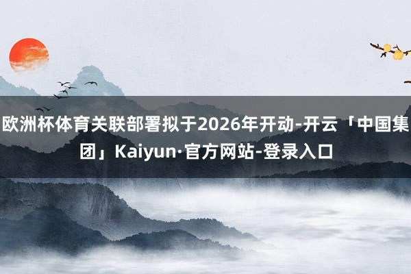 欧洲杯体育关联部署拟于2026年开动-开云「中国集团」Kaiyun·官方网站-登录入口
