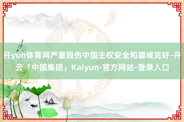 开yun体育网严重毁伤中国主权安全和疆域完好-开云「中国集团」Kaiyun·官方网站-登录入口