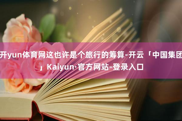 开yun体育网这也许是个旅行的筹算-开云「中国集团」Kaiyun·官方网站-登录入口
