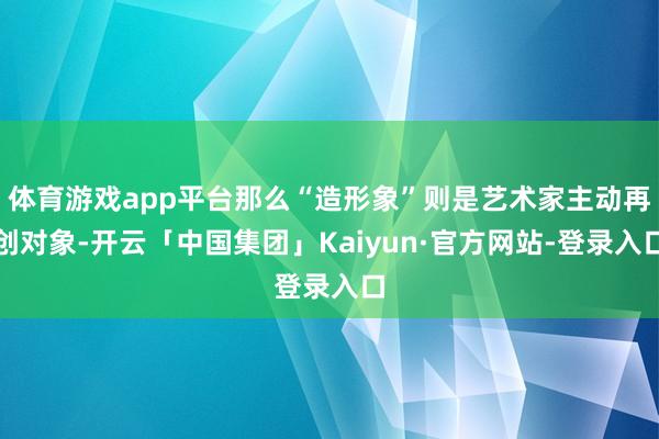 体育游戏app平台那么“造形象”则是艺术家主动再创对象-开云「中国集团」Kaiyun·官方网站-登录入口