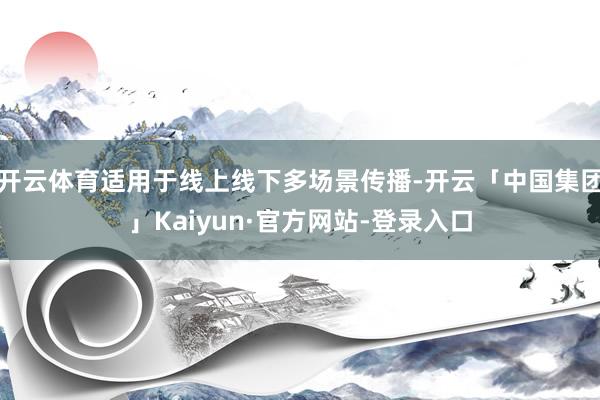 开云体育适用于线上线下多场景传播-开云「中国集团」Kaiyun·官方网站-登录入口