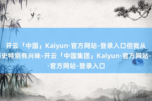 开云「中国」Kaiyun·官方网站-登录入口但我从小就对历史特别有兴味-开云「中国集团」Kaiyun·官方网站-登录入口