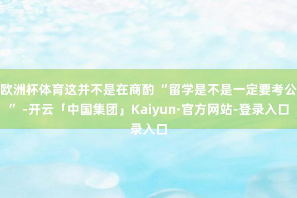 欧洲杯体育这并不是在商酌 “留学是不是一定要考公” -开云「中国集团」Kaiyun·官方网站-登录入口