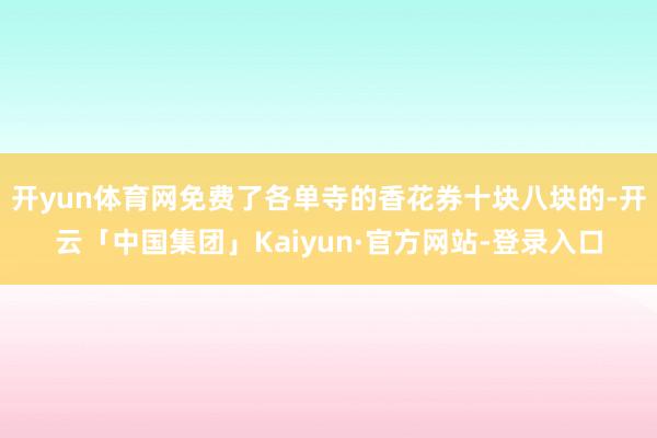 开yun体育网免费了各单寺的香花券十块八块的-开云「中国集团」Kaiyun·官方网站-登录入口