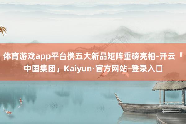 体育游戏app平台携五大新品矩阵重磅亮相-开云「中国集团」Kaiyun·官方网站-登录入口