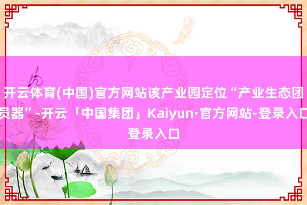 开云体育(中国)官方网站该产业园定位“产业生态团员器”-开云「中国集团」Kaiyun·官方网站-登录入口