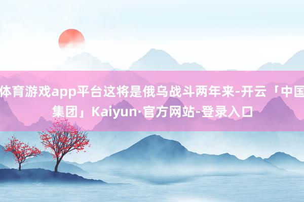 体育游戏app平台这将是俄乌战斗两年来-开云「中国集团」Kaiyun·官方网站-登录入口