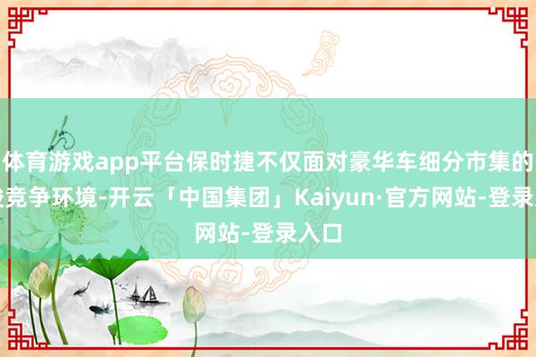 体育游戏app平台保时捷不仅面对豪华车细分市集的严峻竞争环境-开云「中国集团」Kaiyun·官方网站-登录入口