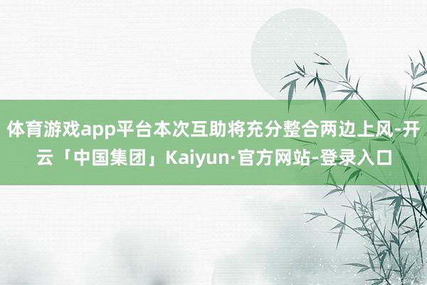 体育游戏app平台本次互助将充分整合两边上风-开云「中国集团」Kaiyun·官方网站-登录入口