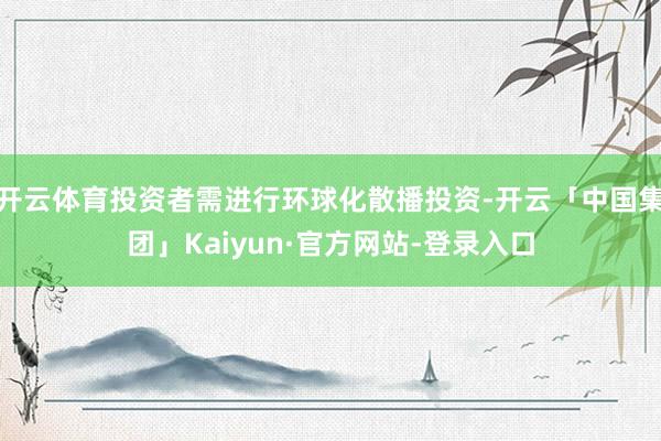 开云体育投资者需进行环球化散播投资-开云「中国集团」Kaiyun·官方网站-登录入口