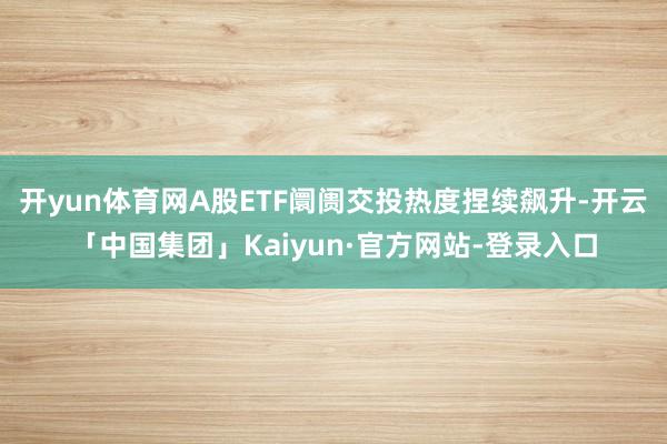 开yun体育网A股ETF阛阓交投热度捏续飙升-开云「中国集团」Kaiyun·官方网站-登录入口