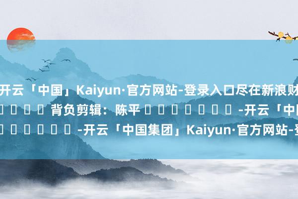 开云「中国」Kaiyun·官方网站-登录入口尽在新浪财经APP            						背负剪辑：陈平 							-开云「中国集团」Kaiyun·官方网站-登录入口