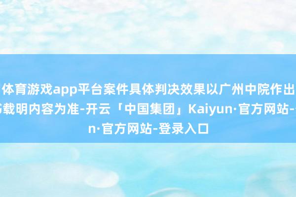 体育游戏app平台案件具体判决效果以广州中院作出的判决书载明内容为准-开云「中国集团」Kaiyun·官方网站-登录入口