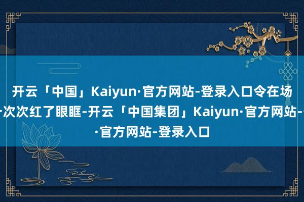 开云「中国」Kaiyun·官方网站-登录入口令在场不雅众一次次红了眼眶-开云「中国集团」Kaiyun·官方网站-登录入口