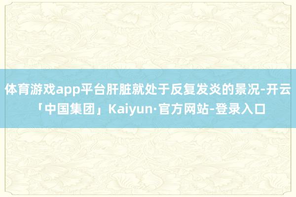 体育游戏app平台肝脏就处于反复发炎的景况-开云「中国集团」Kaiyun·官方网站-登录入口