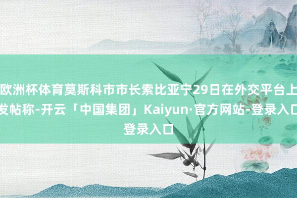 欧洲杯体育莫斯科市市长索比亚宁29日在外交平台上发帖称-开云「中国集团」Kaiyun·官方网站-登录入口